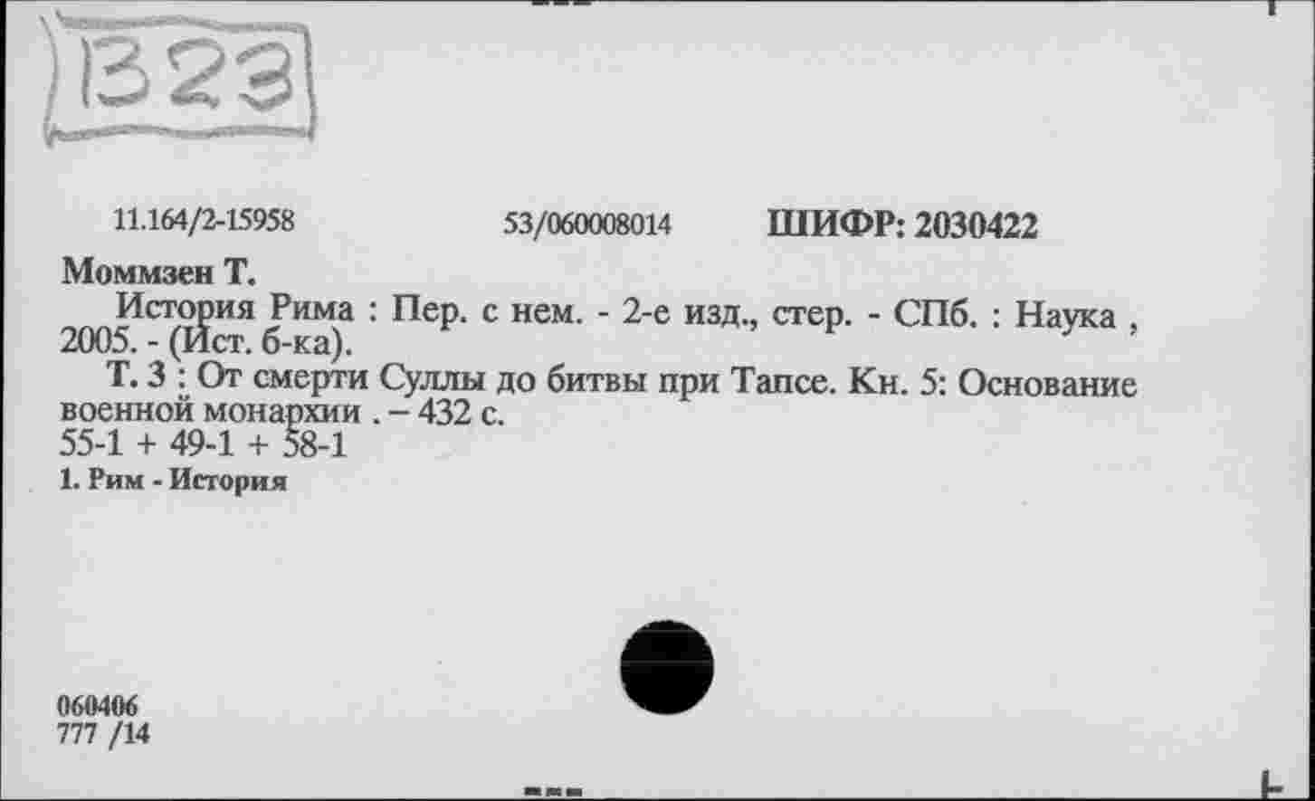 ﻿11.164/2-15958	53/060008014 ШИФР: 2030422
Моммзен Т.
История Рима : Пер. с нем. - 2-е изд., стер. - СПб. : Наука 2005. - (Ист. б-ка).
Т. 3 : От смерти Суллы до битвы при Талсе. Кн. 5: Основание военной монархии . - 432 с.
55-1 + 49-1 + 58-1
1. Рим - История
060406
777 /14